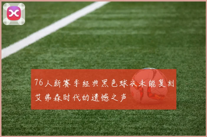 76人新赛季经典黑色球衣未能复刻艾弗森时代的遗憾之声