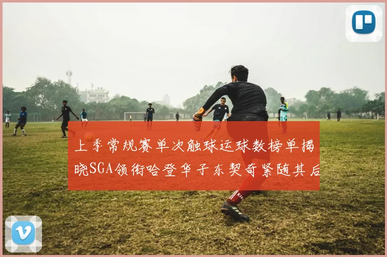 上季常规赛单次触球运球数榜单揭晓SGA领衔哈登华子东契奇紧随其后